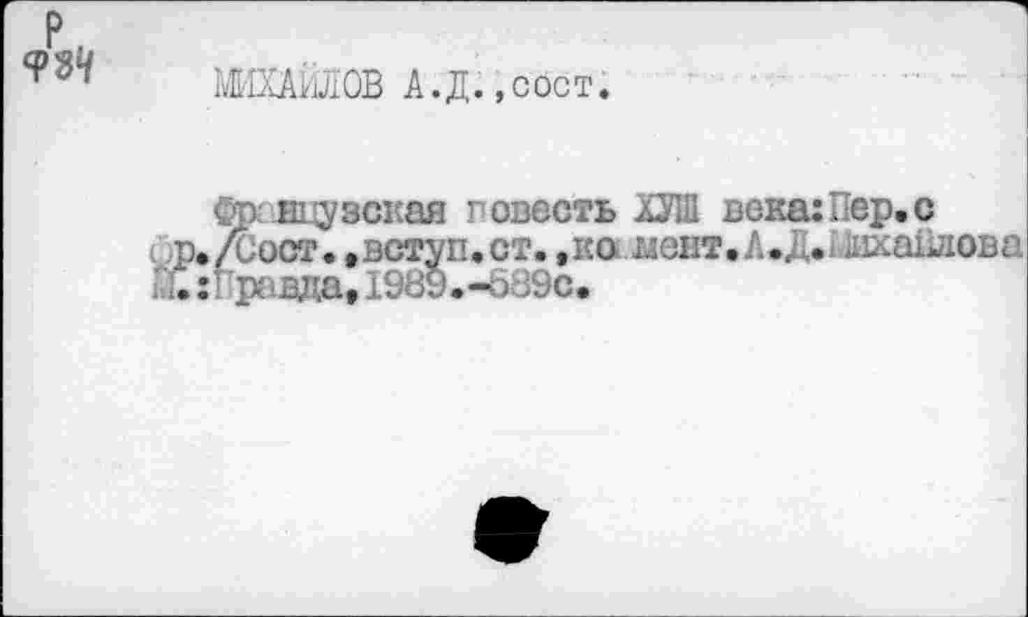 ﻿Р.
ФЗ1/
МИХАЙЛОВ А.Д.,сост
фрнцузская повесть ХУШ века:Пер.с р./Сост.,вступ.ст.,ко ыент.Л.д. шхаПлова
X :Гравда, 1989.-689С.